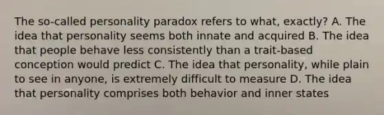 The so-called personality paradox refers to what, exactly? A. The idea that personality seems both innate and acquired B. The idea that people behave less consistently than a trait-based conception would predict C. The idea that personality, while plain to see in anyone, is extremely difficult to measure D. The idea that personality comprises both behavior and inner states