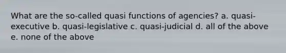 What are the so-called quasi functions of agencies? a. quasi-executive b. quasi-legislative c. quasi-judicial d. all of the above e. none of the above