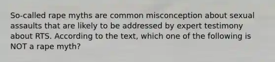 So-called rape myths are common misconception about sexual assaults that are likely to be addressed by expert testimony about RTS. According to the text, which one of the following is NOT a rape myth?