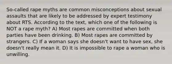 So-called rape myths are common misconceptions about sexual assaults that are likely to be addressed by expert testimony about RTS. According to the text, which one of the following is NOT a rape myth? A) Most rapes are committed when both parties have been drinking. B) Most rapes are committed by strangers. C) If a woman says she doesn't want to have sex, she doesn't really mean it. D) It is impossible to rape a woman who is unwilling.