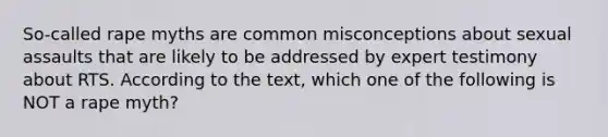 So-called rape myths are common misconceptions about sexual assaults that are likely to be addressed by expert testimony about RTS. According to the text, which one of the following is NOT a rape myth?