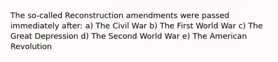 The so-called Reconstruction amendments were passed immediately after: a) The Civil War b) The First World War c) The Great Depression d) The Second World War e) The American Revolution