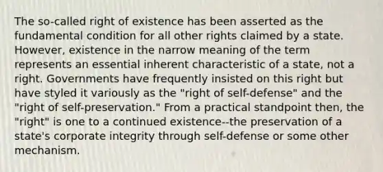 The so-called right of existence has been asserted as the fundamental condition for all other rights claimed by a state. However, existence in the narrow meaning of the term represents an essential inherent characteristic of a state, not a right. Governments have frequently insisted on this right but have styled it variously as the "right of self-defense" and the "right of self-preservation." From a practical standpoint then, the "right" is one to a continued existence--the preservation of a state's corporate integrity through self-defense or some other mechanism.