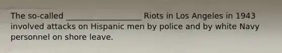 The so-called ___________________ Riots in Los Angeles in 1943 involved attacks on Hispanic men by police and by white Navy personnel on shore leave.