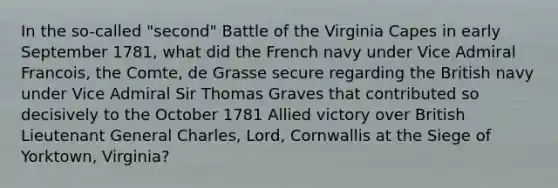 In the so-called "second" Battle of the Virginia Capes in early September 1781, what did the French navy under Vice Admiral Francois, the Comte, de Grasse secure regarding the British navy under Vice Admiral Sir Thomas Graves that contributed so decisively to the October 1781 Allied victory over British Lieutenant General Charles, Lord, Cornwallis at the Siege of Yorktown, Virginia?