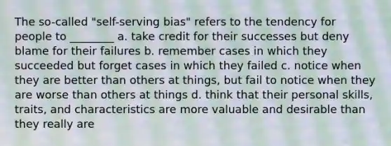 The so-called "self-serving bias" refers to the tendency for people to ________ a. take credit for their successes but deny blame for their failures b. remember cases in which they succeeded but forget cases in which they failed c. notice when they are better than others at things, but fail to notice when they are worse than others at things d. think that their personal skills, traits, and characteristics are more valuable and desirable than they really are