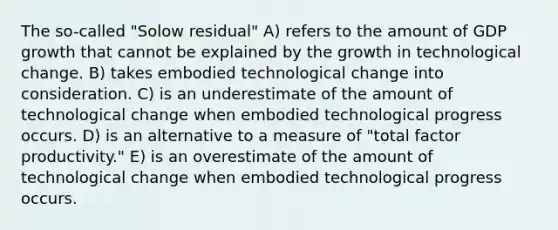 The so-called "Solow residual" A) refers to the amount of GDP growth that cannot be explained by the growth in technological change. B) takes embodied technological change into consideration. C) is an underestimate of the amount of technological change when embodied technological progress occurs. D) is an alternative to a measure of "total factor productivity." E) is an overestimate of the amount of technological change when embodied technological progress occurs.