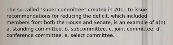 The so-called "super committee" created in 2011 to issue recommendations for reducing the deficit, which included members from both the House and Senate, is an example of a(n) a. standing committee. b. subcommittee. c. joint committee. d. conference committee. e. select committee.