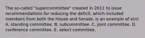 The so-called "supercommittee" created in 2011 to issue recommendations for reducing the deficit, which included members from both the House and Senate, is an example of a(n) A. standing committee. B. subcommittee. C. joint committee. D. conference committee. E. select committee.