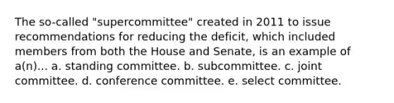 The so-called "supercommittee" created in 2011 to issue recommendations for reducing the deficit, which included members from both the House and Senate, is an example of a(n)... a. standing committee. b. subcommittee. c. joint committee. d. conference committee. e. select committee.