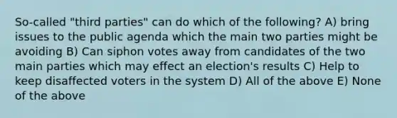 So-called "third parties" can do which of the following? A) bring issues to the public agenda which the main two parties might be avoiding B) Can siphon votes away from candidates of the two main parties which may effect an election's results C) Help to keep disaffected voters in the system D) All of the above E) None of the above