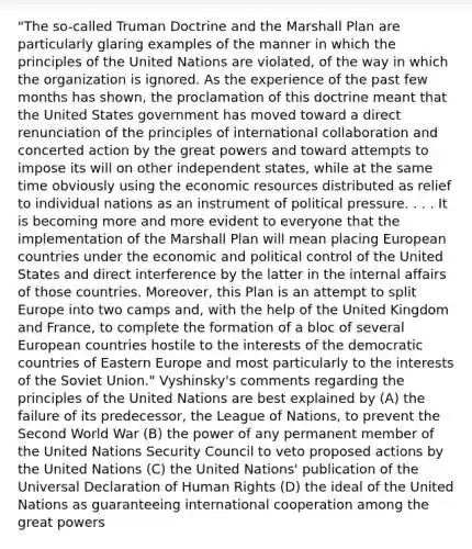 "The so-called Truman Doctrine and the Marshall Plan are particularly glaring examples of the manner in which the principles of the United Nations are violated, of the way in which the organization is ignored. As the experience of the past few months has shown, the proclamation of this doctrine meant that the United States government has moved toward a direct renunciation of the principles of international collaboration and concerted action by the great powers and toward attempts to impose its will on other independent states, while at the same time obviously using the economic resources distributed as relief to individual nations as an instrument of political pressure. . . . It is becoming more and more evident to everyone that the implementation of the Marshall Plan will mean placing European countries under the economic and political control of the United States and direct interference by the latter in the internal affairs of those countries. Moreover, this Plan is an attempt to split Europe into two camps and, with the help of the United Kingdom and France, to complete the formation of a bloc of several European countries hostile to the interests of the democratic countries of Eastern Europe and most particularly to the interests of the Soviet Union." Vyshinsky's comments regarding the principles of the United Nations are best explained by (A) the failure of its predecessor, the League of Nations, to prevent the Second World War (B) the power of any permanent member of the United Nations Security Council to veto proposed actions by the United Nations (C) the United Nations' publication of the Universal Declaration of Human Rights (D) the ideal of the United Nations as guaranteeing international cooperation among the great powers