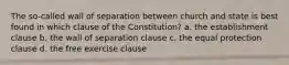 The so-called wall of separation between church and state is best found in which clause of the Constitution? a. the establishment clause b. the wall of separation clause c. the equal protection clause d. the free exercise clause