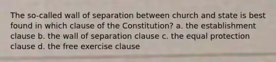 The so-called wall of separation between church and state is best found in which clause of the Constitution? a. the establishment clause b. the wall of separation clause c. the equal protection clause d. the free exercise clause