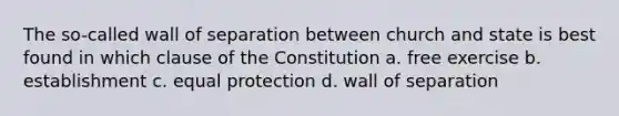 The so-called wall of separation between church and state is best found in which clause of the Constitution a. free exercise b. establishment c. equal protection d. wall of separation