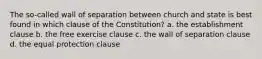 The so-called wall of separation between church and state is best found in which clause of the Constitution? a. the establishment clause b. the free exercise clause c. the wall of separation clause d. the equal protection clause