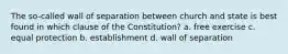 The so-called wall of separation between church and state is best found in which clause of the Constitution? a. free exercise c. equal protection b. establishment d. wall of separation