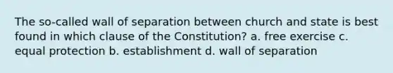 The so-called wall of separation between church and state is best found in which clause of the Constitution? a. free exercise c. equal protection b. establishment d. wall of separation