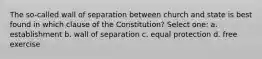 The so-called wall of separation between church and state is best found in which clause of the Constitution? Select one: a. establishment b. wall of separation c. equal protection d. free exercise