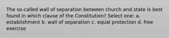 The so-called wall of separation between church and state is best found in which clause of the Constitution? Select one: a. establishment b. wall of separation c. equal protection d. free exercise