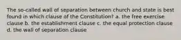 The so-called wall of separation between church and state is best found in which clause of the Constitution? a. the free exercise clause b. the establishment clause c. the equal protection clause d. the wall of separation clause