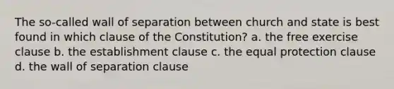 The so-called wall of separation between church and state is best found in which clause of the Constitution? a. the free exercise clause b. the establishment clause c. the equal protection clause d. the wall of separation clause