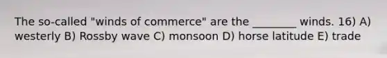 The so-called "winds of commerce" are the ________ winds. 16) A) westerly B) Rossby wave C) monsoon D) horse latitude E) trade