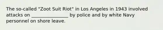 The so-called "Zoot Suit Riot" in Los Angeles in 1943 involved attacks on ________________ by police and by white Navy personnel on shore leave.