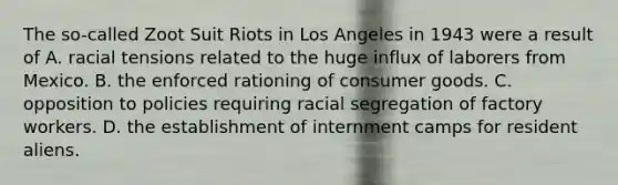 The so-called Zoot Suit Riots in Los Angeles in 1943 were a result of A. racial tensions related to the huge influx of laborers from Mexico. B. the enforced rationing of consumer goods. C. opposition to policies requiring racial segregation of factory workers. D. the establishment of internment camps for resident aliens.