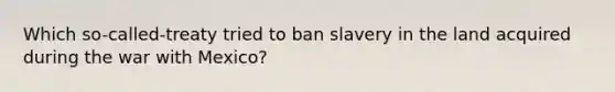 Which so-called-treaty tried to ban slavery in the land acquired during the war with Mexico?