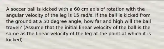 A soccer ball is kicked with a 60 cm axis of rotation with the angular velocity of the leg is 15 rad/s. If the ball is kicked from the ground at a 50 degree angle, how far and high will the ball travel? (Assume that the initial linear velocity of the ball is the same as the linear velocity of the leg at the point at which it is kicked)