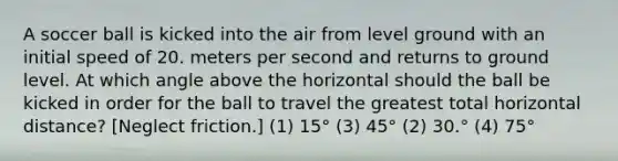 A soccer ball is kicked into the air from level ground with an initial speed of 20. meters per second and returns to ground level. At which angle above the horizontal should the ball be kicked in order for the ball to travel the greatest total horizontal distance? [Neglect friction.] (1) 15° (3) 45° (2) 30.° (4) 75°