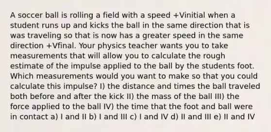 A soccer ball is rolling a field with a speed +Vinitial when a student runs up and kicks the ball in the same direction that is was traveling so that is now has a greater speed in the same direction +Vfinal. Your physics teacher wants you to take measurements that will allow you to calculate the rough estimate of the impulse applied to the ball by the students foot. Which measurements would you want to make so that you could calculate this impulse? I) the distance and times the ball traveled both before and after the kick II) the mass of the ball III) the force applied to the ball IV) the time that the foot and ball were in contact a) I and II b) I and III c) I and IV d) II and III e) II and IV