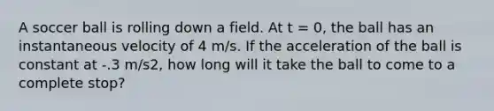 A soccer ball is rolling down a field. At t = 0, the ball has an instantaneous velocity of 4 m/s. If the acceleration of the ball is constant at -.3 m/s2, how long will it take the ball to come to a complete stop?