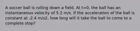 A soccer ball is rolling down a field. At t=0, the ball has an instantaneous velocity of 5.2 m/s. If the acceleration of the ball is constant at -2.4 m/s2, how long will it take the ball to come to a complete stop?