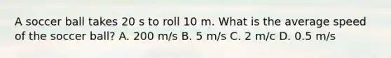 A soccer ball takes 20 s to roll 10 m. What is the average speed of the soccer ball? A. 200 m/s B. 5 m/s C. 2 m/c D. 0.5 m/s