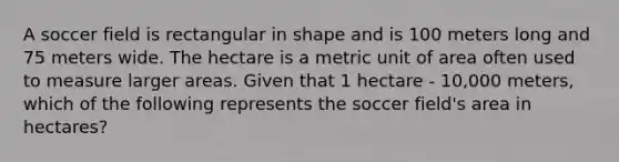 A soccer field is rectangular in shape and is 100 meters long and 75 meters wide. The hectare is a metric unit of area often used to measure larger areas. Given that 1 hectare - 10,000 meters, which of the following represents the soccer field's area in hectares?