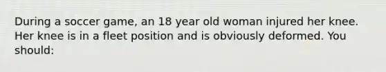 During a soccer game, an 18 year old woman injured her knee. Her knee is in a fleet position and is obviously deformed. You should: