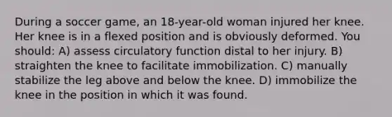 During a soccer game, an 18-year-old woman injured her knee. Her knee is in a flexed position and is obviously deformed. You should: A) assess circulatory function distal to her injury. B) straighten the knee to facilitate immobilization. C) manually stabilize the leg above and below the knee. D) immobilize the knee in the position in which it was found.