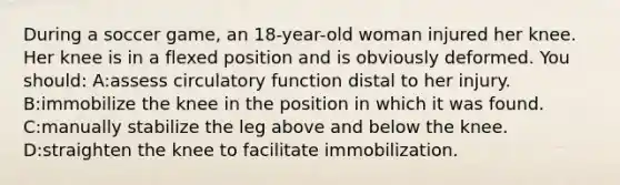 During a soccer game, an 18-year-old woman injured her knee. Her knee is in a flexed position and is obviously deformed. You should: A:assess circulatory function distal to her injury. B:immobilize the knee in the position in which it was found. C:manually stabilize the leg above and below the knee. D:straighten the knee to facilitate immobilization.