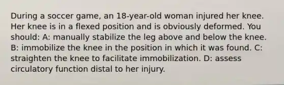 During a soccer game, an 18-year-old woman injured her knee. Her knee is in a flexed position and is obviously deformed. You should: A: manually stabilize the leg above and below the knee. B: immobilize the knee in the position in which it was found. C: straighten the knee to facilitate immobilization. D: assess circulatory function distal to her injury.