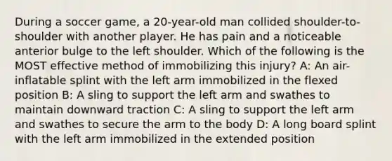 During a soccer game, a 20-year-old man collided shoulder-to-shoulder with another player. He has pain and a noticeable anterior bulge to the left shoulder. Which of the following is the MOST effective method of immobilizing this injury? A: An air-inflatable splint with the left arm immobilized in the flexed position B: A sling to support the left arm and swathes to maintain downward traction C: A sling to support the left arm and swathes to secure the arm to the body D: A long board splint with the left arm immobilized in the extended position