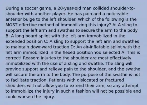 During a soccer game, a 20-year-old man collided shoulder-to-shoulder with another player. He has pain and a noticeable anterior bulge to the left shoulder. Which of the following is the MOST effective method of immobilizing this injury? A: A sling to support the left arm and swathes to secure the arm to the body B: A long board splint with the left arm immobilized in the extended position C: A sling to support the left arm and swathes to maintain downward traction D: An air-inflatable splint with the left arm immobilized in the flexed position You selected A; This is correct! Reason: Injuries to the shoulder are most effectively immobilized with the use of a sling and swathe. The sling will provide support and relieve pain to the shoulder, and the swathe will secure the arm to the body. The purpose of the swathe is not to facilitate traction. Patients with dislocated or fractured shoulders will not allow you to extend their arm, so any attempt to immobilize the injury in such a fashion will not be possible and could worsen the injury.