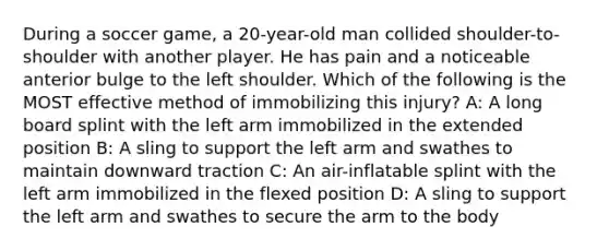 During a soccer game, a 20-year-old man collided shoulder-to-shoulder with another player. He has pain and a noticeable anterior bulge to the left shoulder. Which of the following is the MOST effective method of immobilizing this injury? A: A long board splint with the left arm immobilized in the extended position B: A sling to support the left arm and swathes to maintain downward traction C: An air-inflatable splint with the left arm immobilized in the flexed position D: A sling to support the left arm and swathes to secure the arm to the body