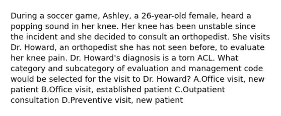 During a soccer game, Ashley, a 26-year-old female, heard a popping sound in her knee. Her knee has been unstable since the incident and she decided to consult an orthopedist. She visits Dr. Howard, an orthopedist she has not seen before, to evaluate her knee pain. Dr. Howard's diagnosis is a torn ACL. What category and subcategory of evaluation and management code would be selected for the visit to Dr. Howard? A.Office visit, new patient B.Office visit, established patient C.Outpatient consultation D.Preventive visit, new patient