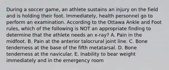 During a soccer game, an athlete sustains an injury on the field and is holding their foot. Immediately, health personnel go to perform an examination. According to the Ottawa Ankle and Foot rules, which of the following is NOT an appropriate finding to determine that the athlete needs an x-ray? A. Pain in the midfoot. B. Pain at the anterior talocrural joint line. C. Bone tenderness at the base of the fifth metatarsal. D. Bone tenderness at the navicular. E. Inability to bear weight immediately and in the emergency room