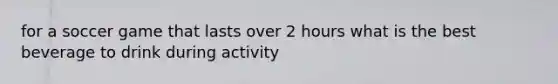 for a soccer game that lasts over 2 hours what is the best beverage to drink during activity