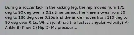 During a soccer kick in the kicking leg, the hip moves from 175 deg to 90 deg over a 0.2s time period, the knee moves from 70 deg to 180 deg over 0.25s and the ankle moves from 110 deg to 80 deg over 0.1s. Which joint had the fastest angular velocity? A) Ankle B) Knee C) Hip D) My precious...