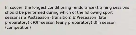 In soccer, the longest conditioning (endurance) training sessions should be performed during which of the following sport seasons? a)Postseason (transition) b)Preseason (late preparatory) c)Off‐season (early preparatory) d)In season (competition)