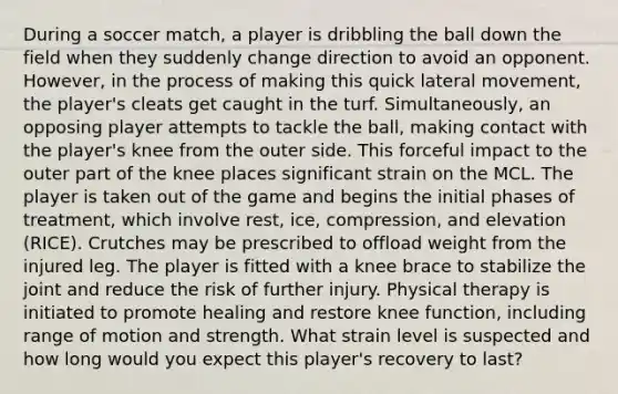 During a soccer match, a player is dribbling the ball down the field when they suddenly change direction to avoid an opponent. However, in the process of making this quick lateral movement, the player's cleats get caught in the turf. Simultaneously, an opposing player attempts to tackle the ball, making contact with the player's knee from the outer side. This forceful impact to the outer part of the knee places significant strain on the MCL. The player is taken out of the game and begins the initial phases of treatment, which involve rest, ice, compression, and elevation (RICE). Crutches may be prescribed to offload weight from the injured leg. The player is fitted with a knee brace to stabilize the joint and reduce the risk of further injury. Physical therapy is initiated to promote healing and restore knee function, including range of motion and strength. What strain level is suspected and how long would you expect this player's recovery to last?